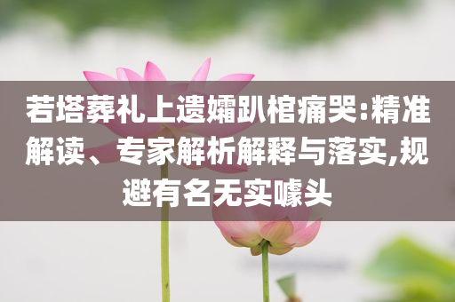 若塔葬禮上遺孀趴棺痛哭:精準(zhǔn)解讀、專家解析解釋與落實(shí),規(guī)避有名無實(shí)噱頭
