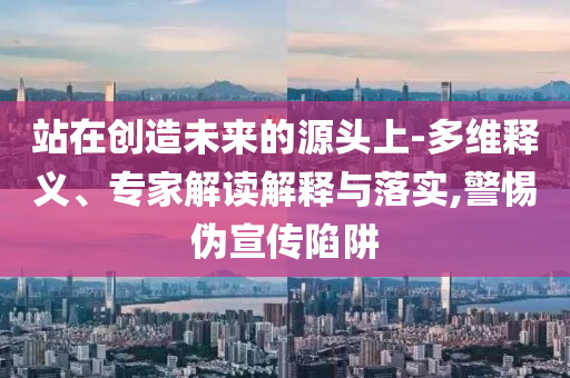 站在創(chuàng)造未來的源頭上-多維釋義、專家解讀解釋與落實,警惕偽宣傳陷阱