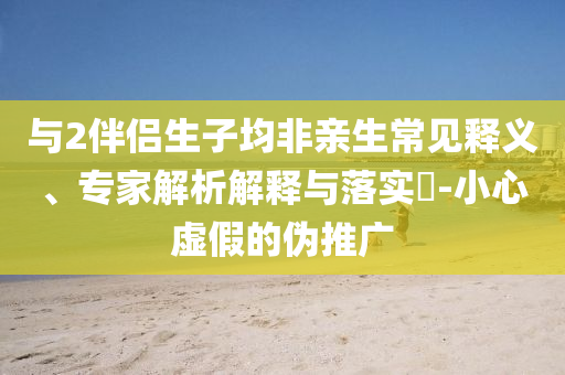 與2伴侶生子均非親生常見釋義、專家解析解釋與落實(shí)?-小心虛假的偽推廣