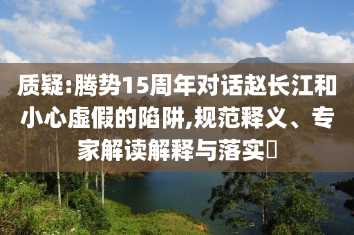 質(zhì)疑:騰勢(shì)15周年對(duì)話趙長(zhǎng)江和小心虛假的陷阱,規(guī)范釋義、專家解讀解釋與落實(shí)?