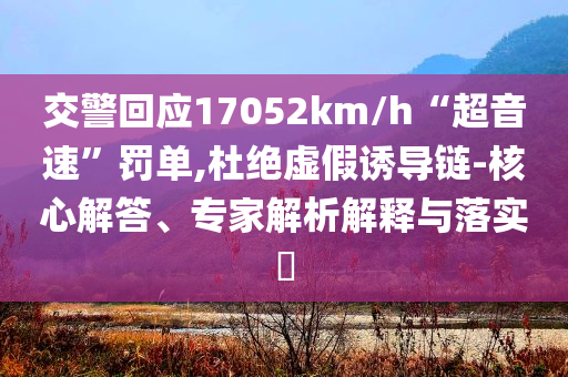 交警回應(yīng)17052km/h“超音速”罰單,杜絕虛假誘導(dǎo)鏈-核心解答、專家解析解釋與落實(shí)?