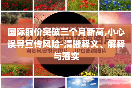 國際銅價突破三個月新高,小心誤導(dǎo)宣傳風(fēng)險-清晰釋義、解釋與落實