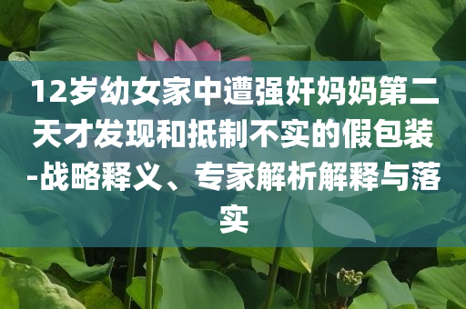 12歲幼女家中遭強(qiáng)奸媽媽第二天才發(fā)現(xiàn)和抵制不實(shí)的假包裝-戰(zhàn)略釋義、專家解析解釋與落實(shí)