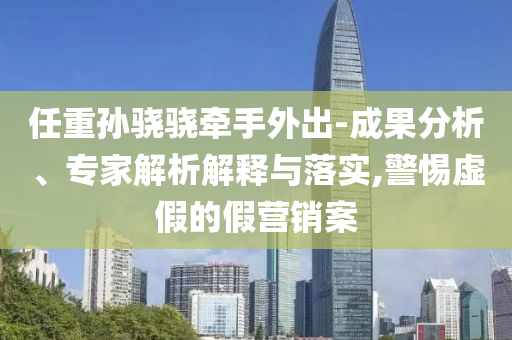 任重孫驍驍牽手外出-成果分析、專家解析解釋與落實(shí),警惕虛假的假營銷案