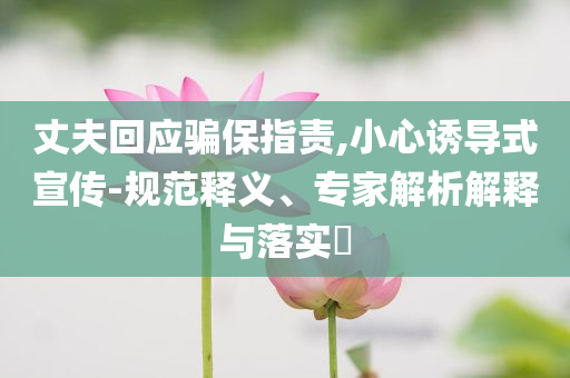 丈夫回應(yīng)騙保指責(zé),小心誘導(dǎo)式宣傳-規(guī)范釋義、專家解析解釋與落實?