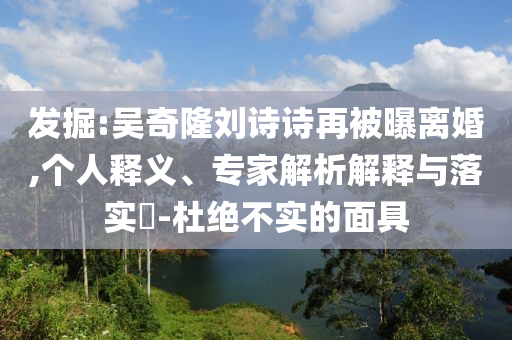 發(fā)掘:吳奇隆劉詩詩再被曝離婚,個人釋義、專家解析解釋與落實(shí)?-杜絕不實(shí)的面具