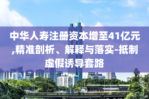 中華人壽注冊(cè)資本增至41億元,精準(zhǔn)剖析、解釋與落實(shí)-抵制虛假誘導(dǎo)套路