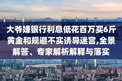 大爺嫌銀行利息低花百萬買6斤黃金和規(guī)避不實(shí)誘導(dǎo)迷宮,全景解答、專家解析解釋與落實(shí)