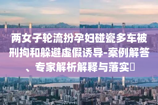 兩女子輪流扮孕婦碰瓷多車被刑拘和躲避虛假誘導(dǎo)-案例解答、專家解析解釋與落實?