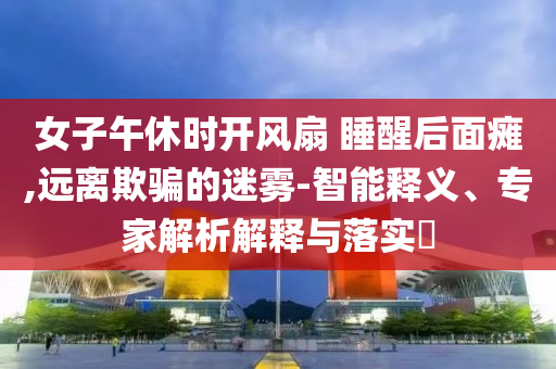 女子午休時(shí)開(kāi)風(fēng)扇 睡醒后面癱,遠(yuǎn)離欺騙的迷霧-智能釋義、專家解析解釋與落實(shí)?