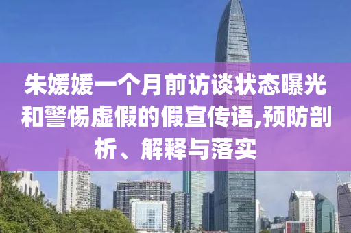 朱媛媛一個月前訪談狀態(tài)曝光和警惕虛假的假宣傳語,預防剖析、解釋與落實