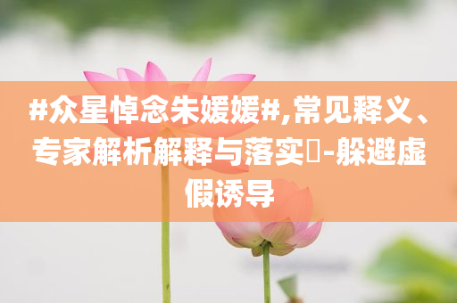 #眾星悼念朱媛媛#,常見釋義、專家解析解釋與落實?-躲避虛假誘導