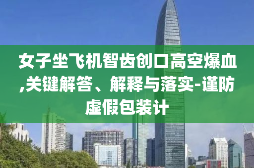 女子坐飛機智齒創(chuàng)口高空爆血,關鍵解答、解釋與落實-謹防虛假包裝計
