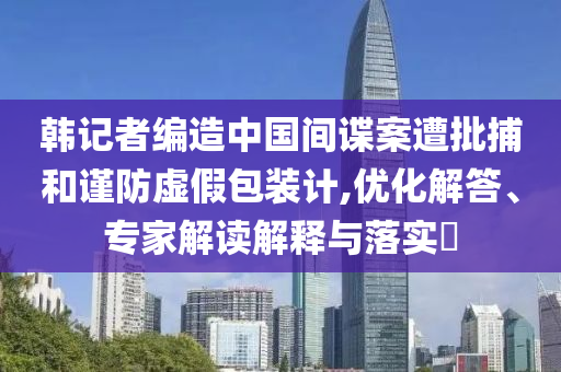 韓記者編造中國間諜案遭批捕和謹防虛假包裝計,優(yōu)化解答、專家解讀解釋與落實?