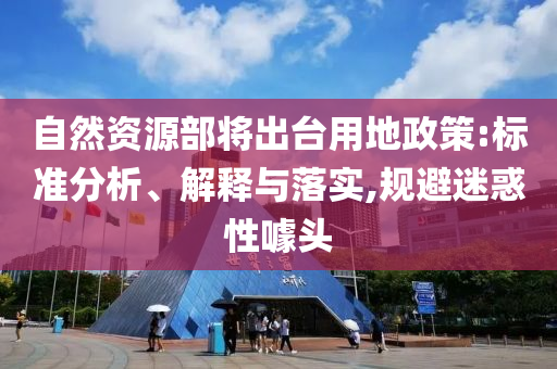 自然資源部將出臺用地政策:標(biāo)準(zhǔn)分析、解釋與落實(shí),規(guī)避迷惑性噱頭