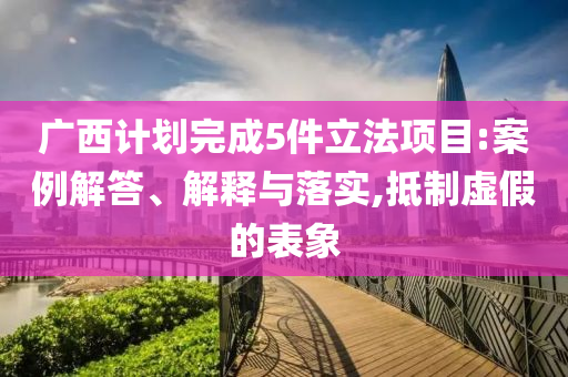 廣西計劃完成5件立法項(xiàng)目:案例解答、解釋與落實(shí),抵制虛假的表象