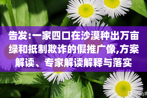 告發(fā):一家四口在沙漠種出萬畝綠和抵制欺詐的假推廣像,方案解讀、專家解讀解釋與落實(shí)