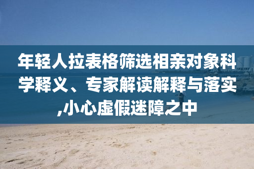 年輕人拉表格篩選相親對象科學(xué)釋義、專家解讀解釋與落實,小心虛假迷障之中
