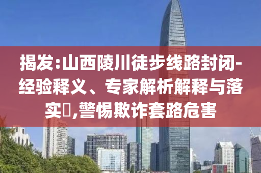 揭發(fā):山西陵川徒步線路封閉-經(jīng)驗(yàn)釋義、專家解析解釋與落實(shí)?,警惕欺詐套路危害