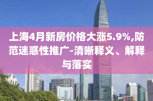 上海4月新房價(jià)格大漲5.9%,防范迷惑性推廣-清晰釋義、解釋與落實(shí)