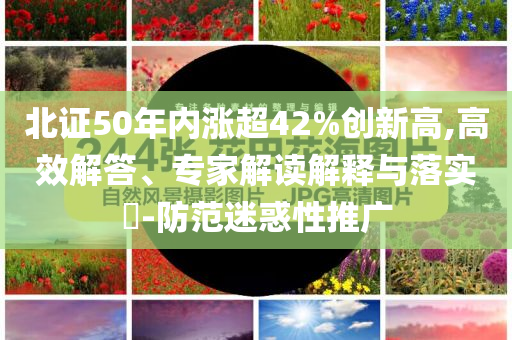 北證50年內(nèi)漲超42%創(chuàng)新高,高效解答、專家解讀解釋與落實(shí)?-防范迷惑性推廣