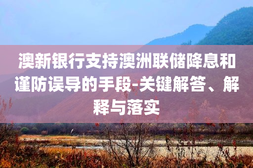 澳新銀行支持澳洲聯(lián)儲降息和謹防誤導(dǎo)的手段-關(guān)鍵解答、解釋與落實