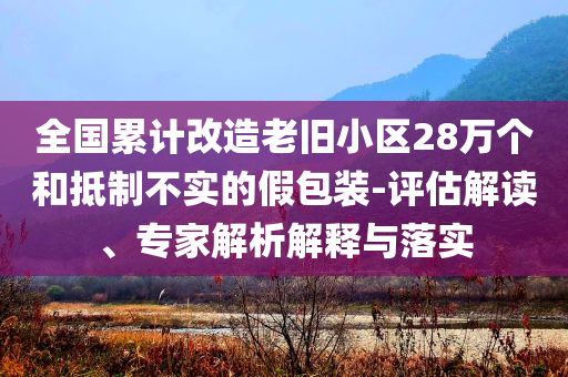 全國累計(jì)改造老舊小區(qū)28萬個(gè)和抵制不實(shí)的假包裝-評(píng)估解讀、專家解析解釋與落實(shí)