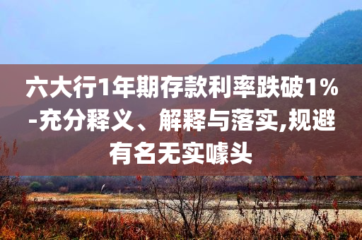六大行1年期存款利率跌破1%-充分釋義、解釋與落實,規(guī)避有名無實噱頭