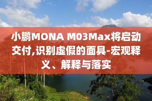 小鵬MONA M03Max將啟動交付,識別虛假的面具-宏觀釋義、解釋與落實(shí)