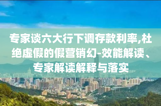 專家談六大行下調(diào)存款利率,杜絕虛假的假營(yíng)銷幻-效能解讀、專家解讀解釋與落實(shí)