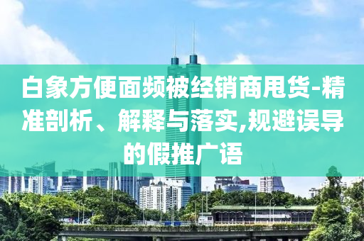 白象方便面頻被經(jīng)銷商甩貨-精準剖析、解釋與落實,規(guī)避誤導(dǎo)的假推廣語