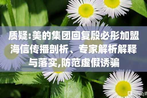 質(zhì)疑:美的集團(tuán)回復(fù)殷必彤加盟海信傳播剖析、專家解析解釋與落實(shí),防范虛假誘騙