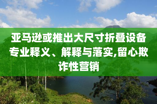 亞馬遜或推出大尺寸折疊設(shè)備專業(yè)釋義、解釋與落實(shí),留心欺詐性營(yíng)銷