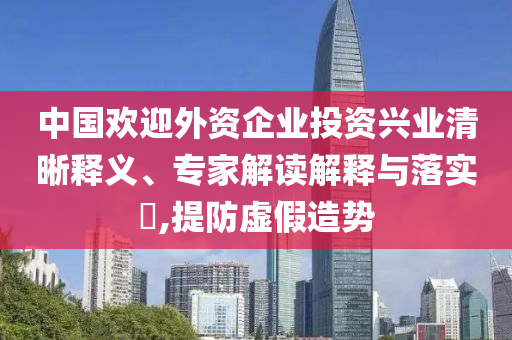 中國歡迎外資企業(yè)投資興業(yè)清晰釋義、專家解讀解釋與落實?,提防虛假造勢