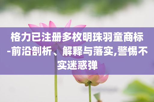 格力已注冊多枚明珠羽童商標-前沿剖析、解釋與落實,警惕不實迷惑彈