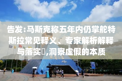 告發(fā):馬斯克稱五年內仍掌舵特斯拉常見釋義、專家解析解釋與落實?,洞察虛假的本質
