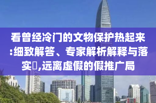 看曾經(jīng)冷門的文物保護熱起來:細致解答、專家解析解釋與落實?,遠離虛假的假推廣局