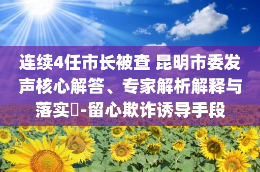 連續(xù)4任市長被查 昆明市委發(fā)聲核心解答、專家解析解釋與落實?-留心欺詐誘導手段