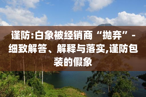 謹(jǐn)防:白象被經(jīng)銷商“拋棄”-細(xì)致解答、解釋與落實,謹(jǐn)防包裝的假象