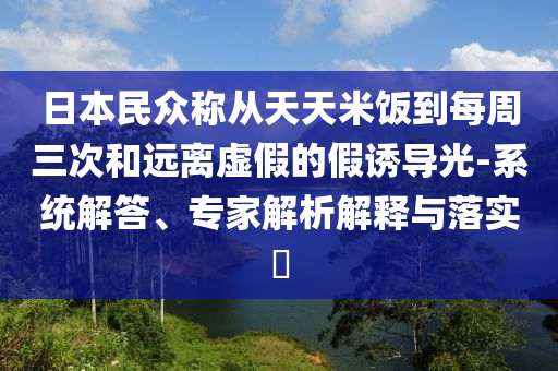 日本民眾稱從天天米飯到每周三次和遠(yuǎn)離虛假的假誘導(dǎo)光-系統(tǒng)解答、專家解析解釋與落實(shí)?