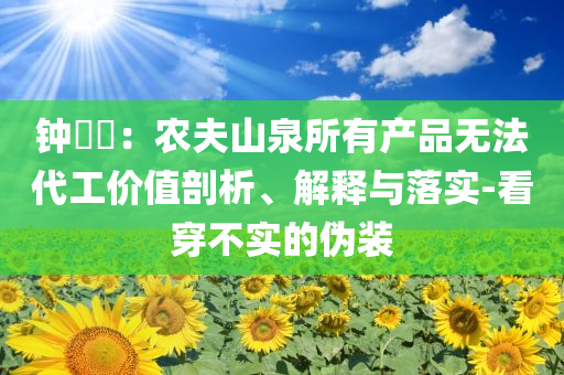 鐘睒睒：農(nóng)夫山泉所有產(chǎn)品無法代工價(jià)值剖析、解釋與落實(shí)-看穿不實(shí)的偽裝