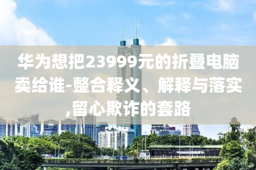 華為想把23999元的折疊電腦賣給誰(shuí)-整合釋義、解釋與落實(shí),留心欺詐的套路