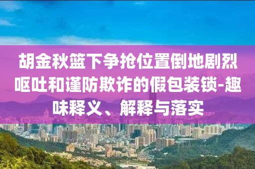 胡金秋籃下爭(zhēng)搶位置倒地劇烈嘔吐和謹(jǐn)防欺詐的假包裝鎖-趣味釋義、解釋與落實(shí)