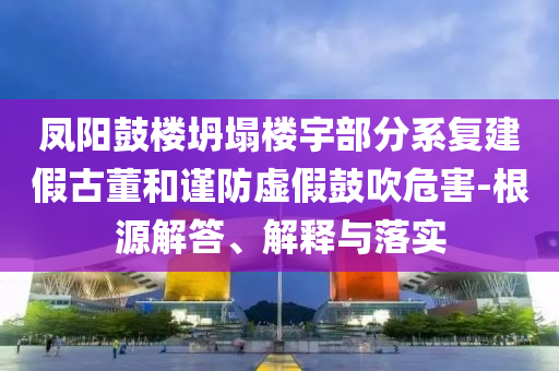 鳳陽鼓樓坍塌樓宇部分系復(fù)建假古董和謹(jǐn)防虛假鼓吹危害-根源解答、解釋與落實