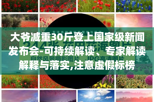 大爺減重30斤登上國家級新聞發(fā)布會-可持續(xù)解讀、專家解讀解釋與落實(shí),注意虛假標(biāo)榜