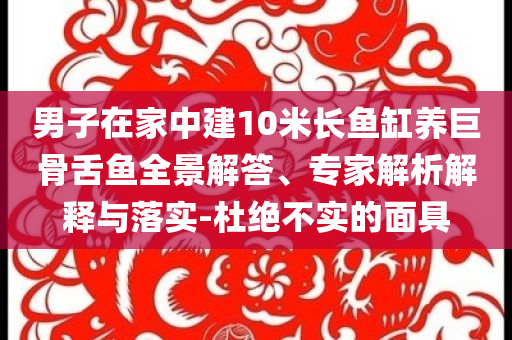 男子在家中建10米長(zhǎng)魚缸養(yǎng)巨骨舌魚全景解答、專家解析解釋與落實(shí)-杜絕不實(shí)的面具