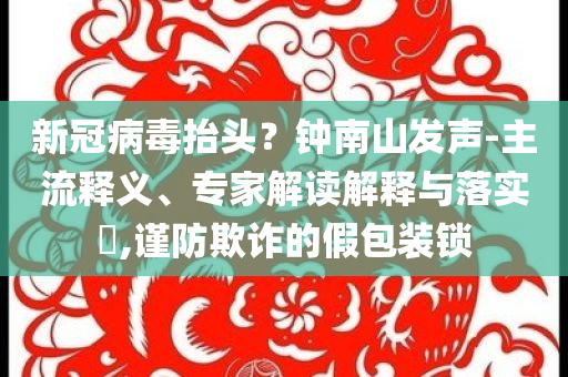 新冠病毒抬頭？鐘南山發(fā)聲-主流釋義、專家解讀解釋與落實?,謹防欺詐的假包裝鎖