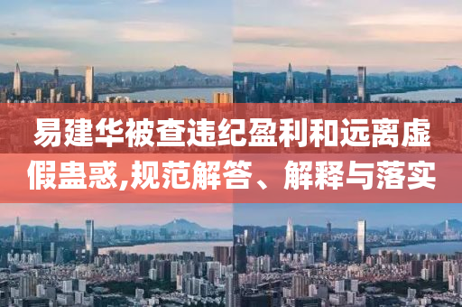 易建華被查違紀(jì)盈利和遠(yuǎn)離虛假蠱惑,規(guī)范解答、解釋與落實(shí)