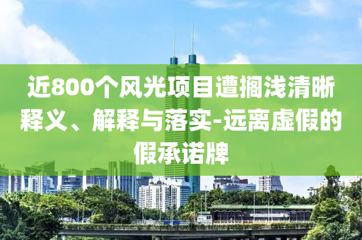 近800個(gè)風(fēng)光項(xiàng)目遭擱淺清晰釋義、解釋與落實(shí)-遠(yuǎn)離虛假的假承諾牌