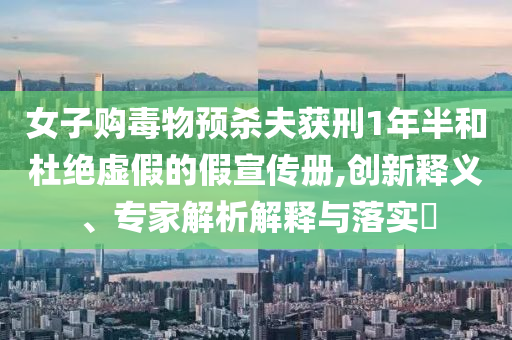 女子購毒物預(yù)殺夫獲刑1年半和杜絕虛假的假宣傳冊,創(chuàng)新釋義、專家解析解釋與落實?